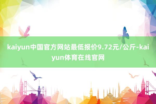 kaiyun中国官方网站最低报价9.72元/公斤-kaiyun体育在线官网