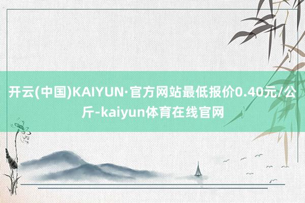 开云(中国)KAIYUN·官方网站最低报价0.40元/公斤-kaiyun体育在线官网