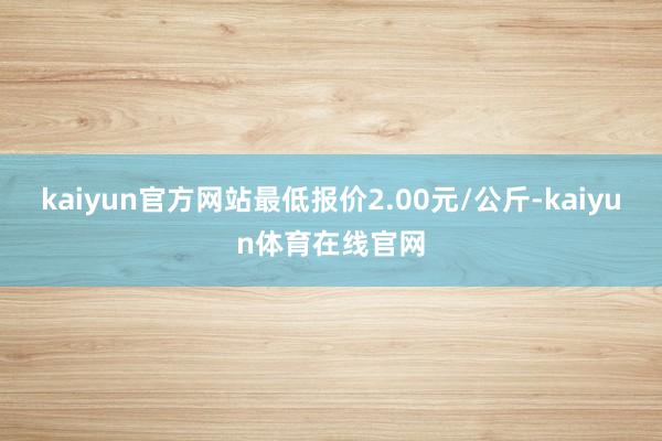 kaiyun官方网站最低报价2.00元/公斤-kaiyun体育在线官网