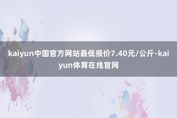 kaiyun中国官方网站最低报价7.40元/公斤-kaiyun体育在线官网