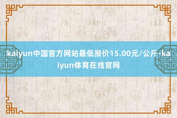 kaiyun中国官方网站最低报价15.00元/公斤-kaiyun体育在线官网