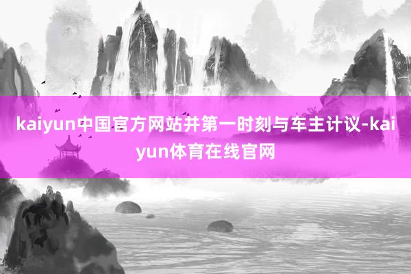 kaiyun中国官方网站并第一时刻与车主计议-kaiyun体育在线官网