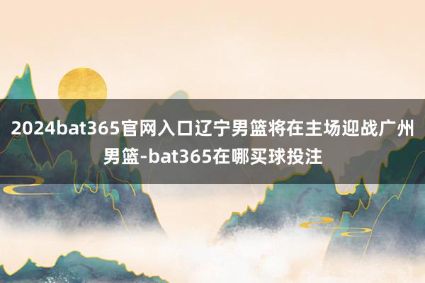 2024bat365官网入口辽宁男篮将在主场迎战广州男篮-bat365在哪买球投注