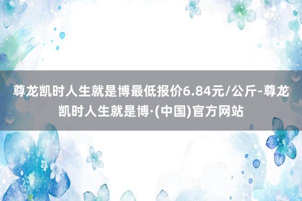 尊龙凯时人生就是博最低报价6.84元/公斤-尊龙凯时人生就是博·(中国)官方网站