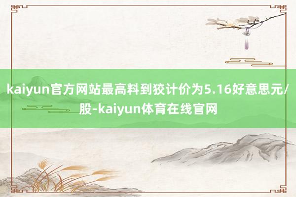 kaiyun官方网站最高料到狡计价为5.16好意思元/股-kaiyun体育在线官网