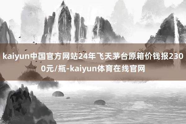 kaiyun中国官方网站24年飞天茅台原箱价钱报2300元/瓶-kaiyun体育在线官网