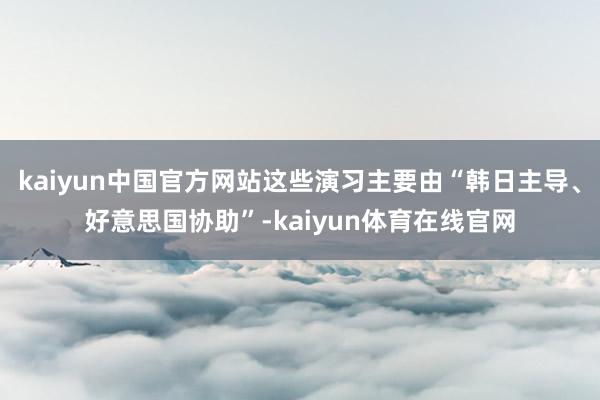 kaiyun中国官方网站这些演习主要由“韩日主导、好意思国协助”-kaiyun体育在线官网