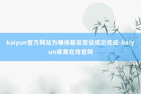 kaiyun官方网站为确保箱梁架设成功完成-kaiyun体育在线官网