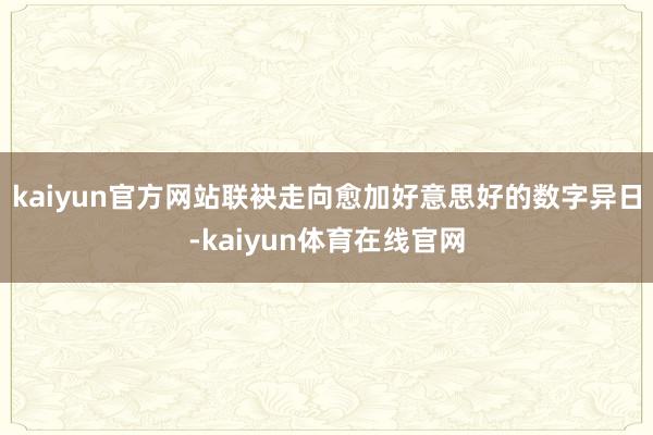 kaiyun官方网站联袂走向愈加好意思好的数字异日-kaiyun体育在线官网