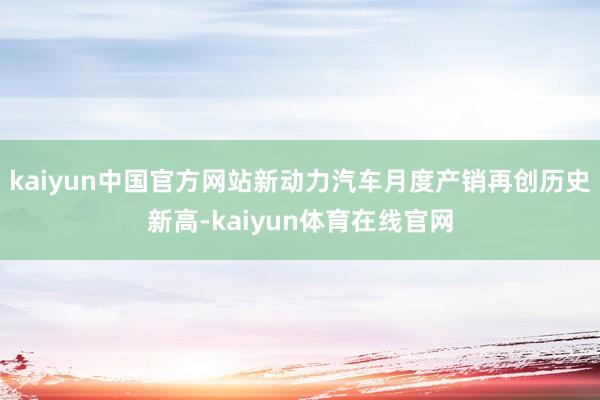 kaiyun中国官方网站新动力汽车月度产销再创历史新高-kaiyun体育在线官网