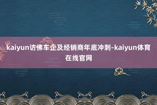 kaiyun访佛车企及经销商年底冲刺-kaiyun体育在线官网