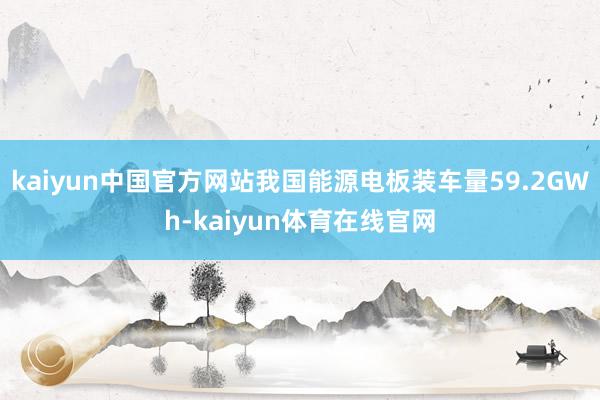 kaiyun中国官方网站我国能源电板装车量59.2GWh-kaiyun体育在线官网