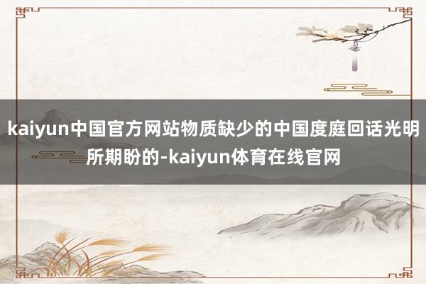 kaiyun中国官方网站物质缺少的中国度庭回话光明所期盼的-kaiyun体育在线官网