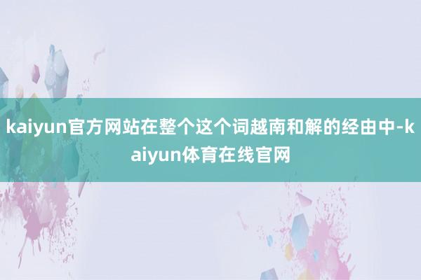 kaiyun官方网站在整个这个词越南和解的经由中-kaiyun体育在线官网