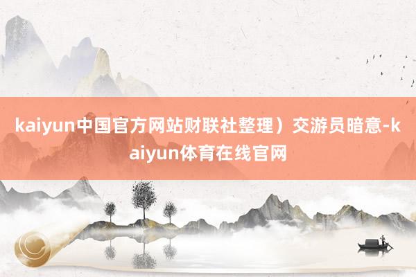 kaiyun中国官方网站财联社整理）　　交游员暗意-kaiyun体育在线官网