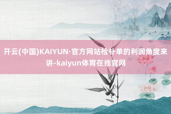 开云(中国)KAIYUN·官方网站检朴单的利润角度来讲-kaiyun体育在线官网