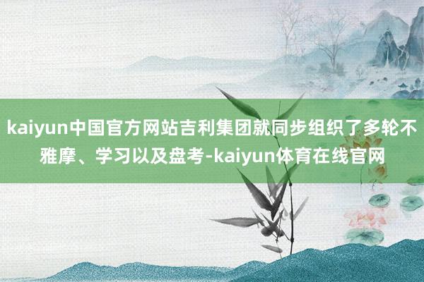 kaiyun中国官方网站吉利集团就同步组织了多轮不雅摩、学习以及盘考-kaiyun体育在线官网