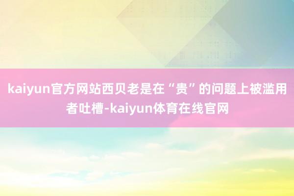 kaiyun官方网站西贝老是在“贵”的问题上被滥用者吐槽-kaiyun体育在线官网