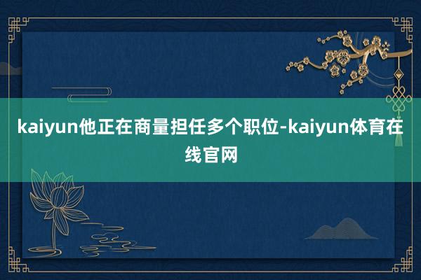 kaiyun他正在商量担任多个职位-kaiyun体育在线官网