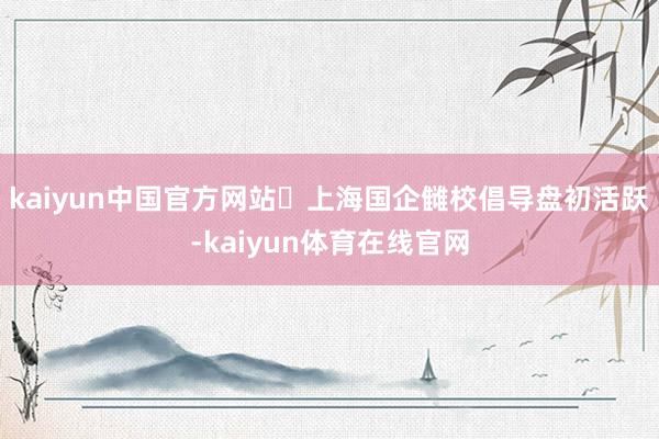 kaiyun中国官方网站‍上海国企雠校倡导盘初活跃-kaiyun体育在线官网