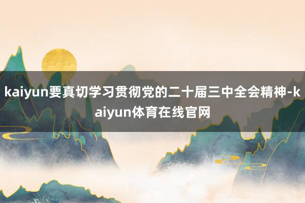 kaiyun要真切学习贯彻党的二十届三中全会精神-kaiyun体育在线官网