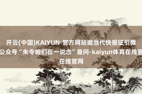 开云(中国)KAIYUN·官方网站据当代快报征引微信公众号“朱令咱们在一说念”音问-kaiyun体育在线官网