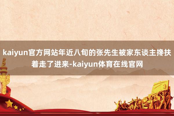 kaiyun官方网站年近八旬的张先生被家东谈主搀扶着走了进来-kaiyun体育在线官网