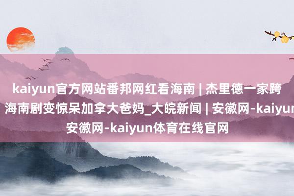 kaiyun官方网站番邦网红看海南 | 杰里德一家跨国“时光机”，海南剧变惊呆加拿大爸妈_大皖新闻 | 安徽网-kaiyun体育在线官网