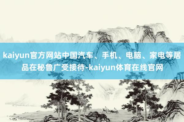 kaiyun官方网站中国汽车、手机、电脑、家电等居品在秘鲁广受接待-kaiyun体育在线官网