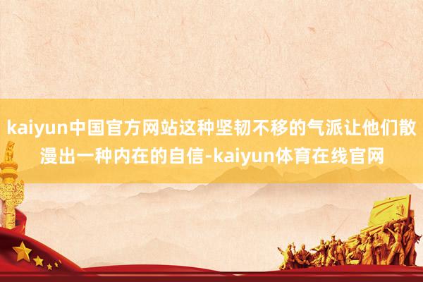 kaiyun中国官方网站这种坚韧不移的气派让他们散漫出一种内在的自信-kaiyun体育在线官网