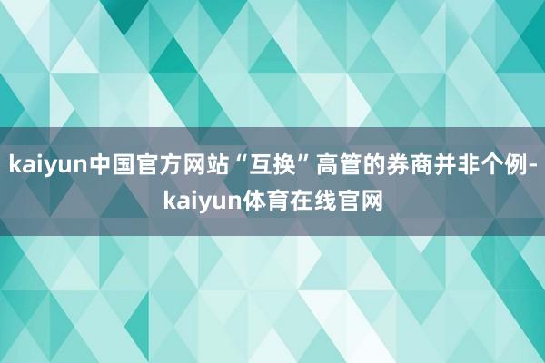 kaiyun中国官方网站“互换”高管的券商并非个例-kaiyun体育在线官网