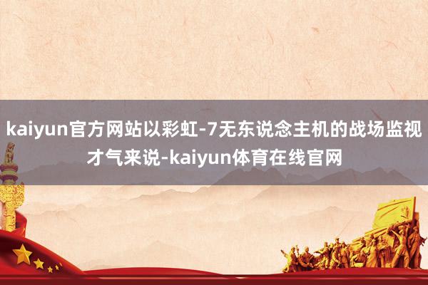 kaiyun官方网站以彩虹-7无东说念主机的战场监视才气来说-kaiyun体育在线官网