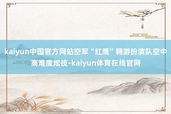 kaiyun中国官方网站空军“红鹰”翱游扮演队空中高难度炫技-kaiyun体育在线官网