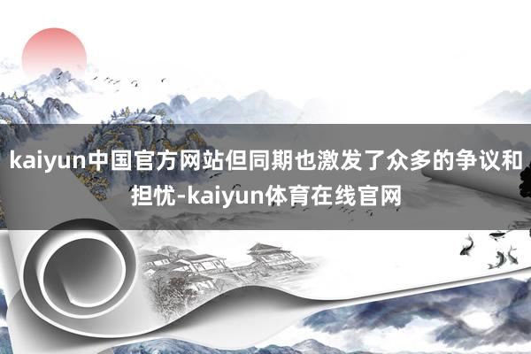 kaiyun中国官方网站但同期也激发了众多的争议和担忧-kaiyun体育在线官网