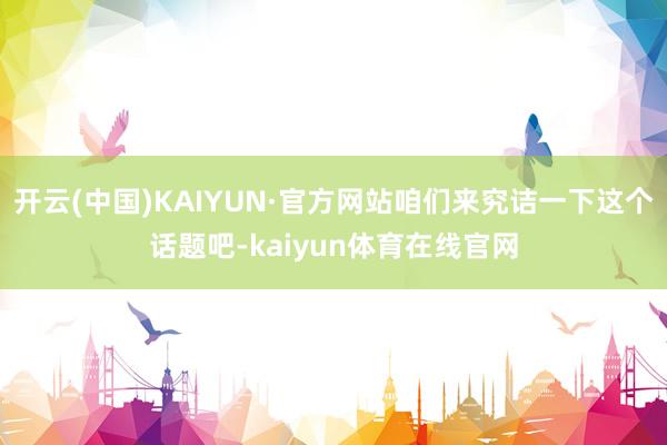 开云(中国)KAIYUN·官方网站咱们来究诘一下这个话题吧-kaiyun体育在线官网