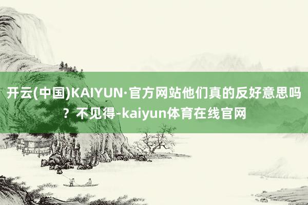 开云(中国)KAIYUN·官方网站他们真的反好意思吗？不见得-kaiyun体育在线官网