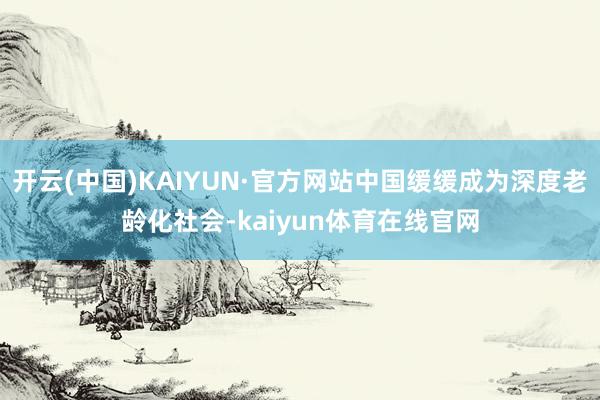 开云(中国)KAIYUN·官方网站中国缓缓成为深度老龄化社会-kaiyun体育在线官网