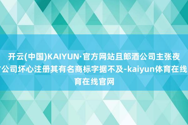 开云(中国)KAIYUN·官方网站且郎酒公司主张夜郎古公司坏心注册其有名商标字据不及-kaiyun体育在线官网