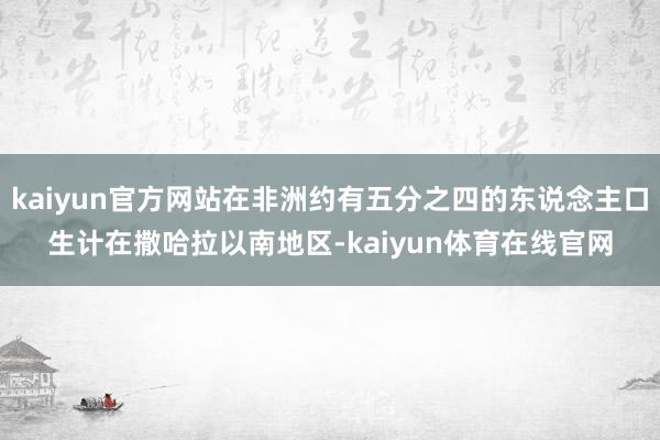 kaiyun官方网站在非洲约有五分之四的东说念主口生计在撒哈拉以南地区-kaiyun体育在线官网