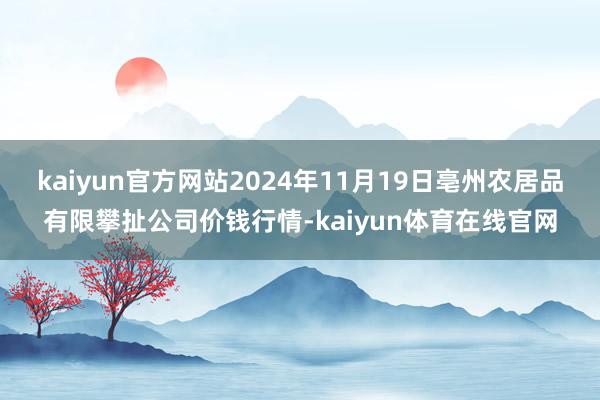 kaiyun官方网站2024年11月19日亳州农居品有限攀扯公司价钱行情-kaiyun体育在线官网