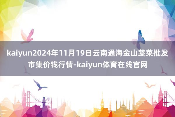 kaiyun2024年11月19日云南通海金山蔬菜批发市集价钱行情-kaiyun体育在线官网