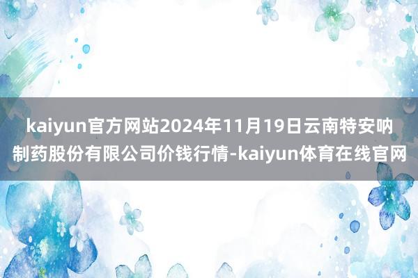 kaiyun官方网站2024年11月19日云南特安呐制药股份有限公司价钱行情-kaiyun体育在线官网