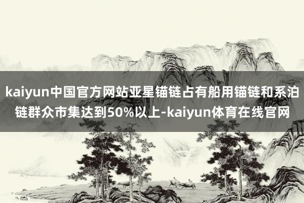 kaiyun中国官方网站亚星锚链占有船用锚链和系泊链群众市集达到50%以上-kaiyun体育在线官网