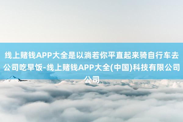 线上赌钱APP大全是以淌若你平直起来骑自行车去公司吃早饭-线上赌钱APP大全(中国)科技有限公司