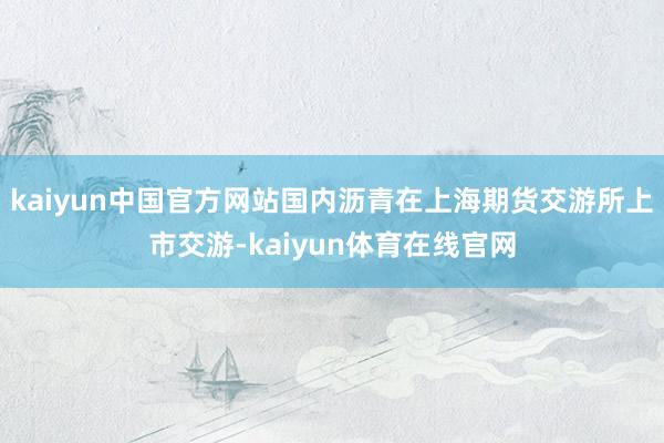 kaiyun中国官方网站国内沥青在上海期货交游所上市交游-kaiyun体育在线官网