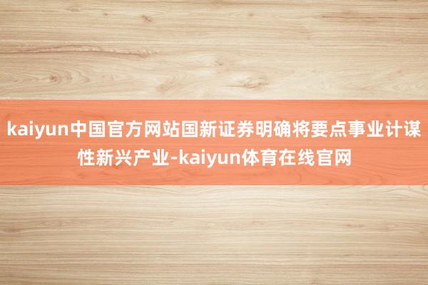 kaiyun中国官方网站国新证券明确将要点事业计谋性新兴产业-kaiyun体育在线官网