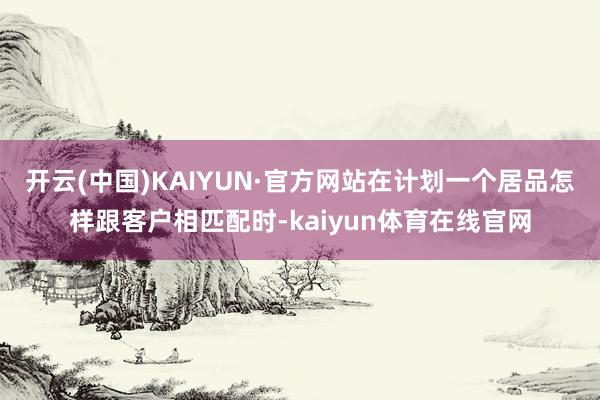 开云(中国)KAIYUN·官方网站在计划一个居品怎样跟客户相匹配时-kaiyun体育在线官网