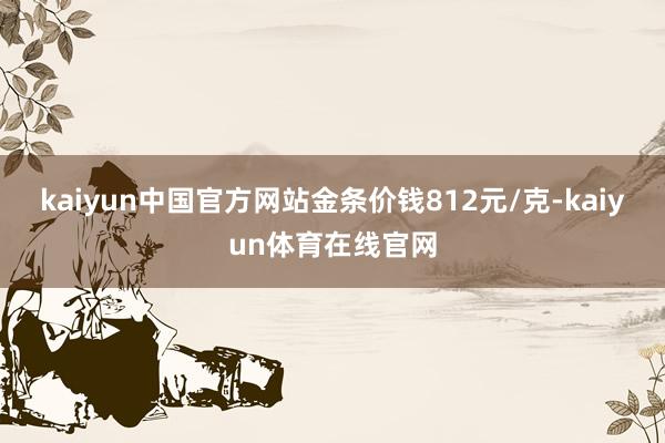 kaiyun中国官方网站金条价钱812元/克-kaiyun体育在线官网