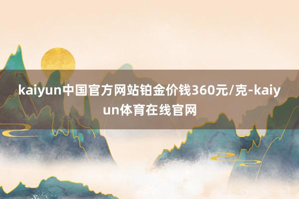 kaiyun中国官方网站铂金价钱360元/克-kaiyun体育在线官网