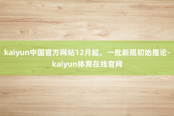 kaiyun中国官方网站12月起，一批新规初始推论-kaiyun体育在线官网